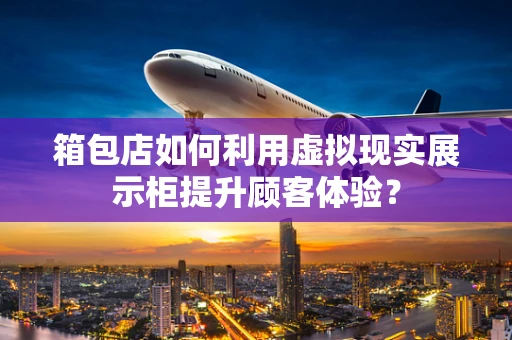 箱包店如何利用虚拟现实展示柜提升顾客体验？