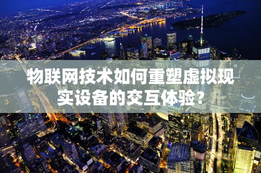 物联网技术如何重塑虚拟现实设备的交互体验？