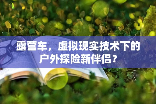 露营车，虚拟现实技术下的户外探险新伴侣？