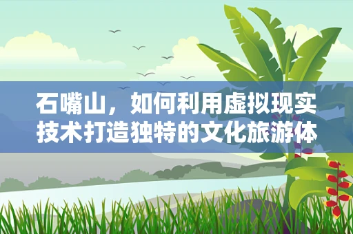 石嘴山，如何利用虚拟现实技术打造独特的文化旅游体验？