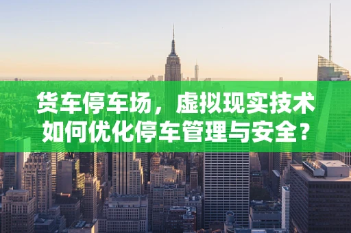 货车停车场，虚拟现实技术如何优化停车管理与安全？