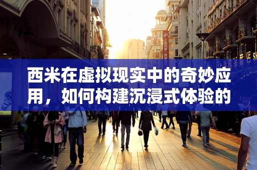 西米在虚拟现实中的奇妙应用，如何构建沉浸式体验的‘隐形桥梁’？