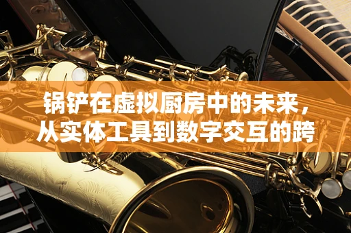 锅铲在虚拟厨房中的未来，从实体工具到数字交互的跨越