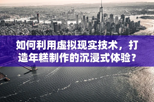 如何利用虚拟现实技术，打造年糕制作的沉浸式体验？