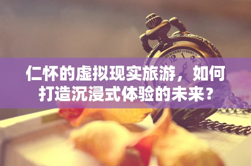 仁怀的虚拟现实旅游，如何打造沉浸式体验的未来？