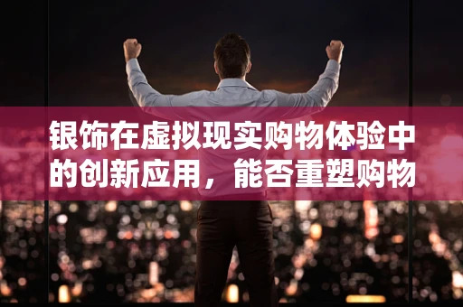 银饰在虚拟现实购物体验中的创新应用，能否重塑购物乐趣？