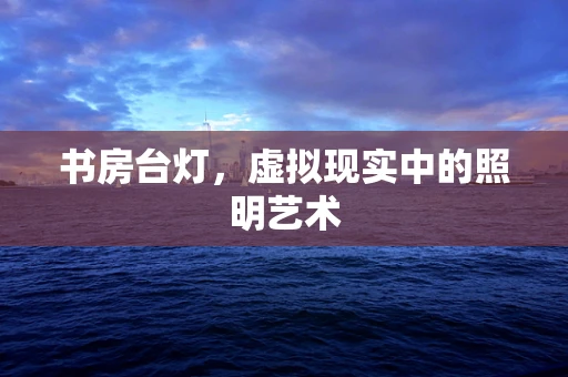 书房台灯，虚拟现实中的照明艺术