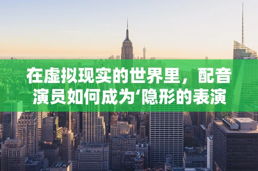 在虚拟现实的世界里，配音演员如何成为‘隐形的表演者’？