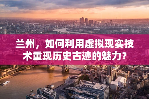 兰州，如何利用虚拟现实技术重现历史古迹的魅力？