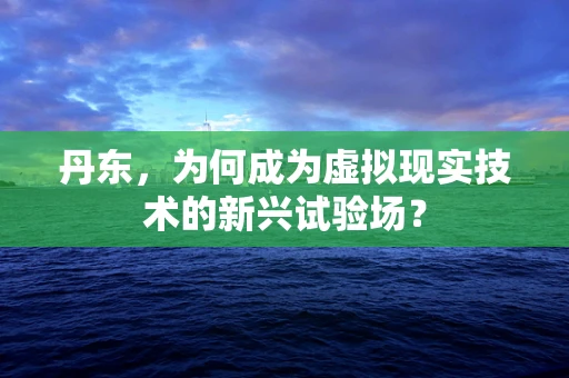 丹东，为何成为虚拟现实技术的新兴试验场？