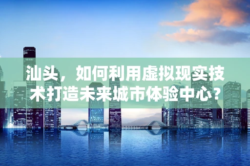 汕头，如何利用虚拟现实技术打造未来城市体验中心？