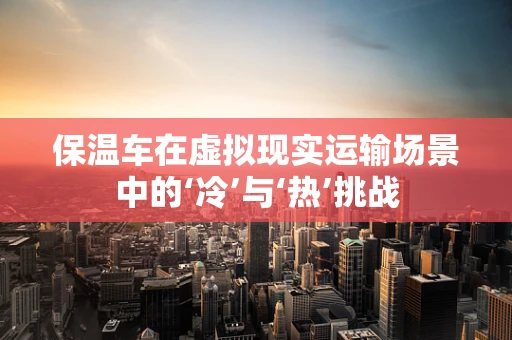 保温车在虚拟现实运输场景中的‘冷’与‘热’挑战