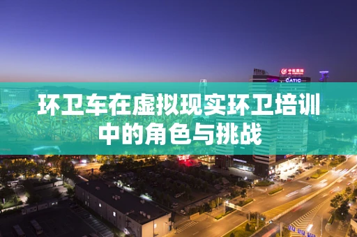 环卫车在虚拟现实环卫培训中的角色与挑战