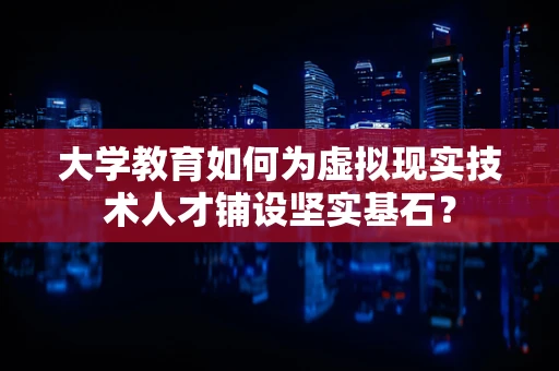 大学教育如何为虚拟现实技术人才铺设坚实基石？