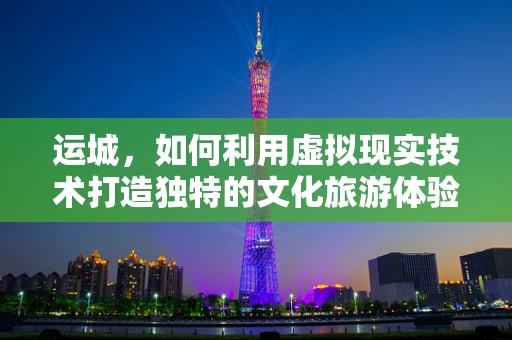 运城，如何利用虚拟现实技术打造独特的文化旅游体验？