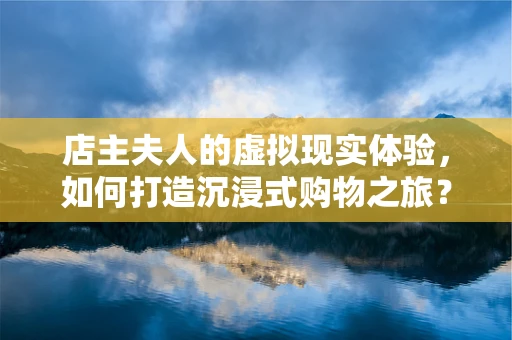 店主夫人的虚拟现实体验，如何打造沉浸式购物之旅？