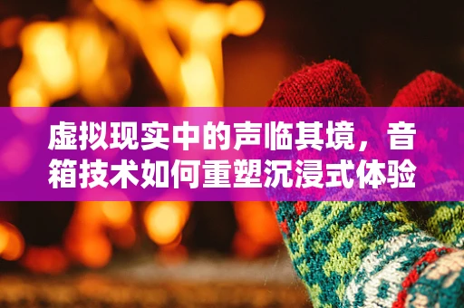 虚拟现实中的声临其境，音箱技术如何重塑沉浸式体验？