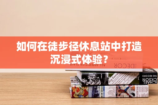 如何在徒步径休息站中打造沉浸式体验？