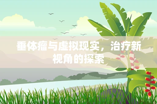 垂体瘤与虚拟现实，治疗新视角的探索