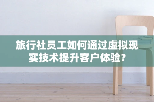 旅行社员工如何通过虚拟现实技术提升客户体验？