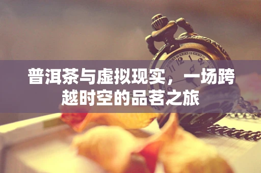 普洱茶与虚拟现实，一场跨越时空的品茗之旅
