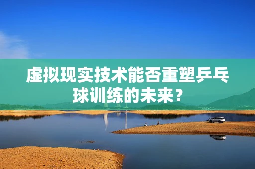 虚拟现实技术能否重塑乒乓球训练的未来？