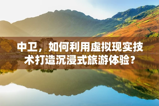 中卫，如何利用虚拟现实技术打造沉浸式旅游体验？