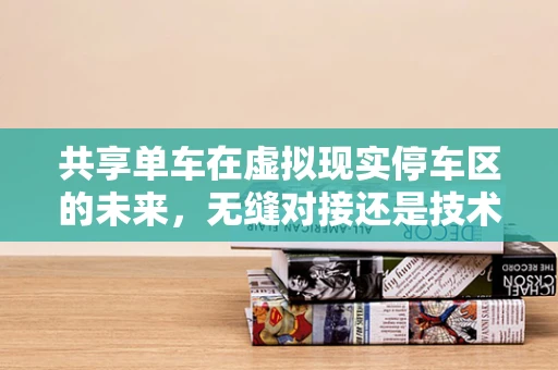 共享单车在虚拟现实停车区的未来，无缝对接还是技术挑战？