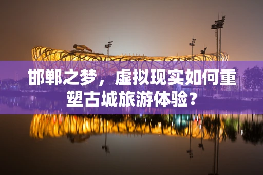 邯郸之梦，虚拟现实如何重塑古城旅游体验？