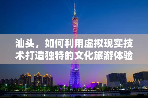 汕头，如何利用虚拟现实技术打造独特的文化旅游体验？