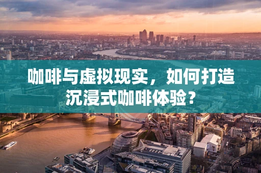 咖啡与虚拟现实，如何打造沉浸式咖啡体验？