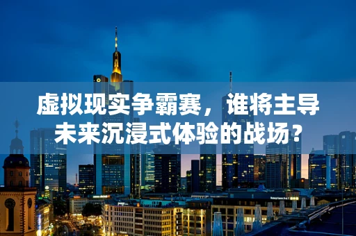 虚拟现实争霸赛，谁将主导未来沉浸式体验的战场？