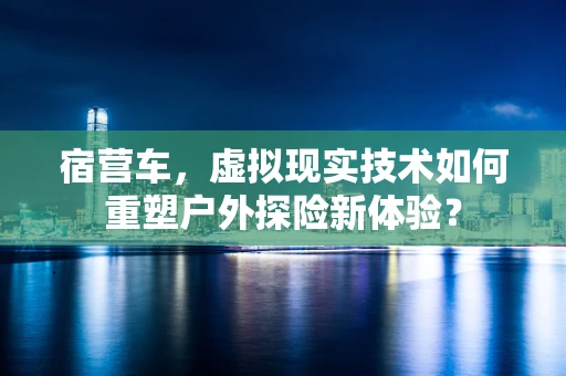 宿营车，虚拟现实技术如何重塑户外探险新体验？