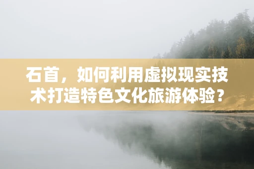 石首，如何利用虚拟现实技术打造特色文化旅游体验？