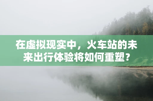 在虚拟现实中，火车站的未来出行体验将如何重塑？