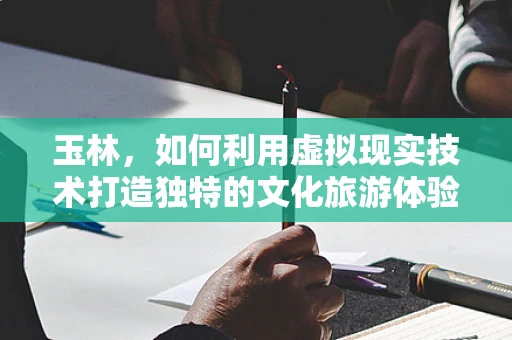 玉林，如何利用虚拟现实技术打造独特的文化旅游体验？