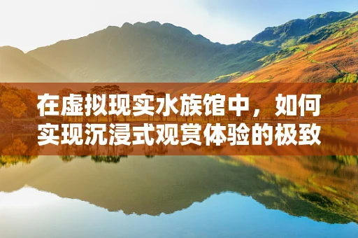 在虚拟现实水族馆中，如何实现沉浸式观赏体验的极致？