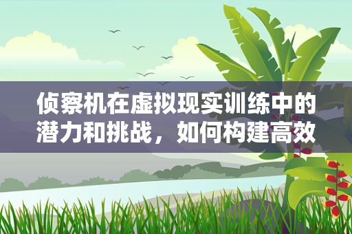 侦察机在虚拟现实训练中的潜力和挑战，如何构建高效侦察环境？