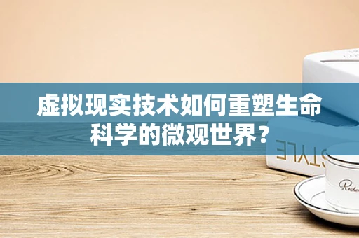 虚拟现实技术如何重塑生命科学的微观世界？