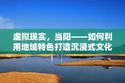 虚拟现实，当阳——如何利用地域特色打造沉浸式文化体验？