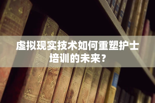 虚拟现实技术如何重塑护士培训的未来？