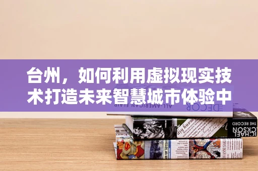 台州，如何利用虚拟现实技术打造未来智慧城市体验中心？