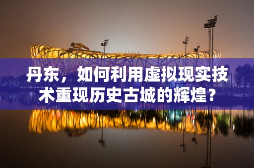 丹东，如何利用虚拟现实技术重现历史古城的辉煌？