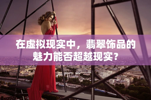 在虚拟现实中，翡翠饰品的魅力能否超越现实？