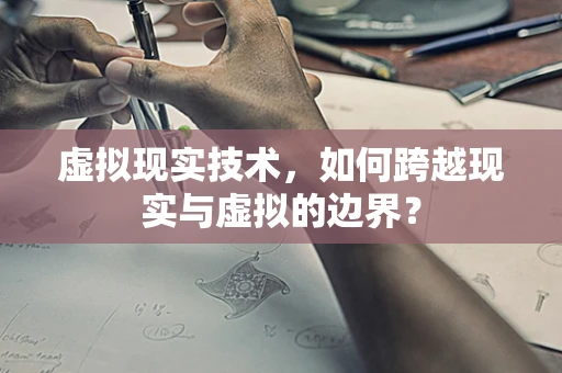 虚拟现实技术，如何跨越现实与虚拟的边界？