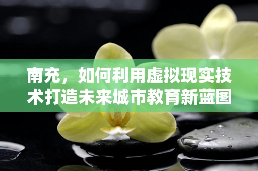 南充，如何利用虚拟现实技术打造未来城市教育新蓝图？