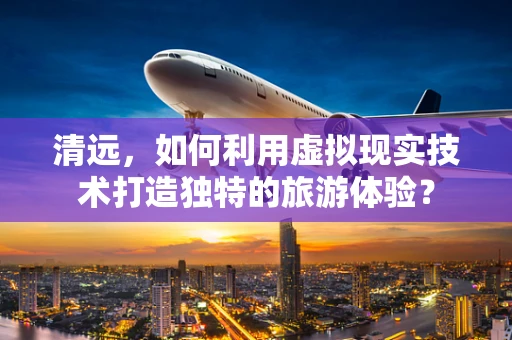 清远，如何利用虚拟现实技术打造独特的旅游体验？