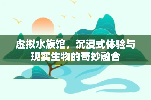 虚拟水族馆，沉浸式体验与现实生物的奇妙融合