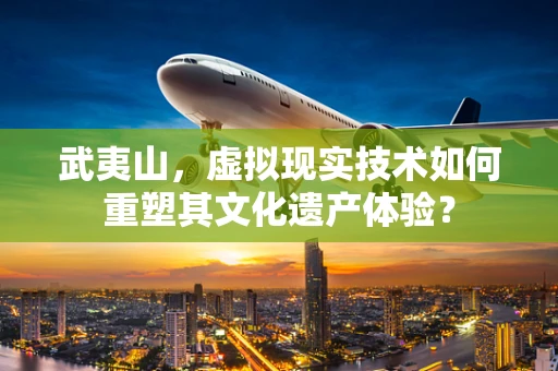 武夷山，虚拟现实技术如何重塑其文化遗产体验？