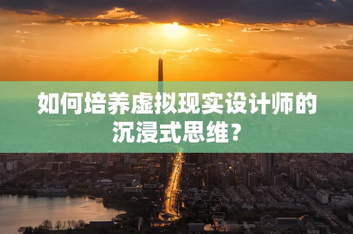 如何培养虚拟现实设计师的沉浸式思维？
